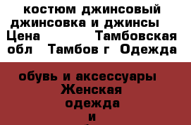 костюм джинсовый(джинсовка и джинсы) › Цена ­ 7 500 - Тамбовская обл., Тамбов г. Одежда, обувь и аксессуары » Женская одежда и обувь   . Тамбовская обл.,Тамбов г.